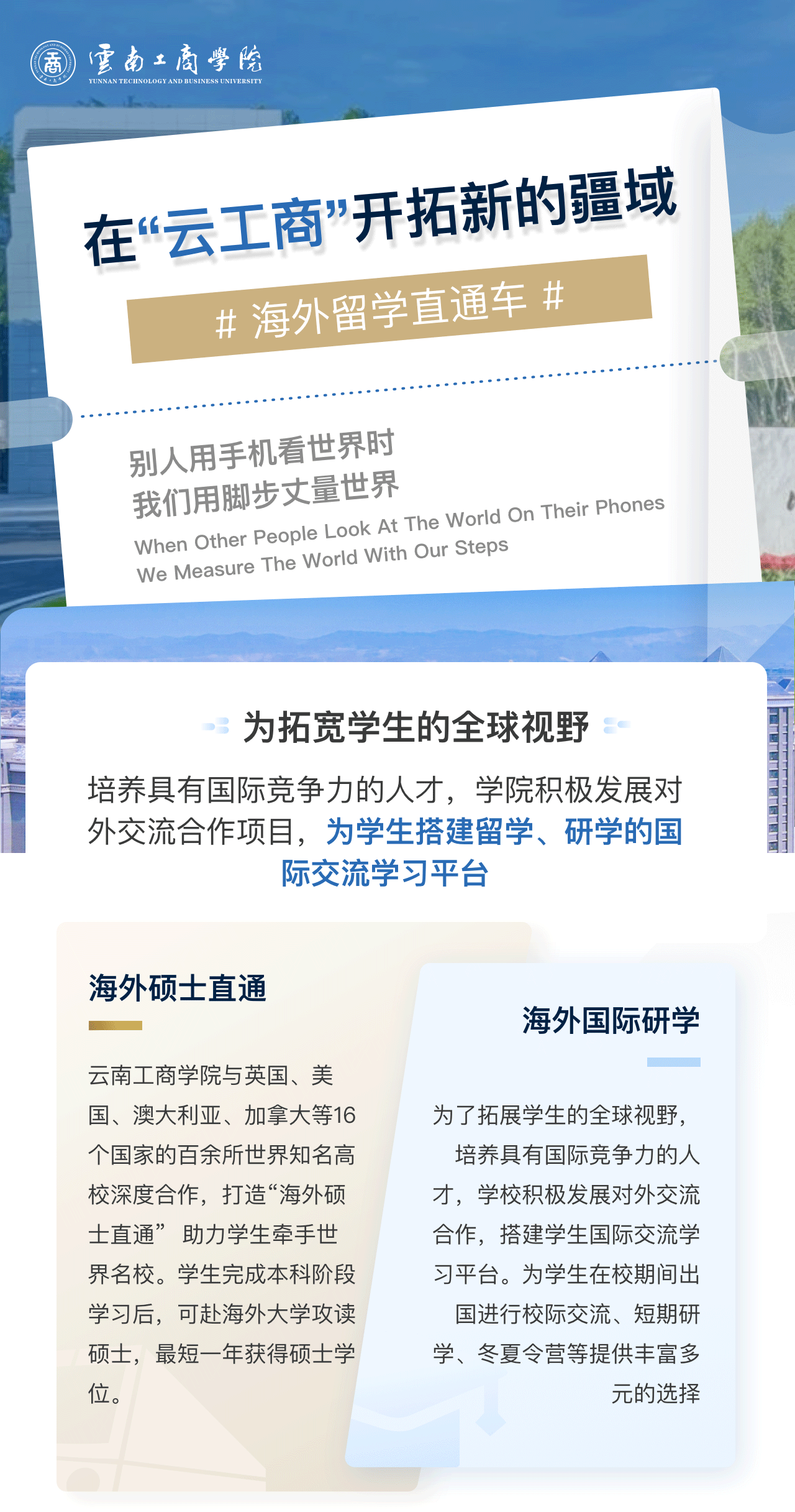 在“云工商”开拓新的疆域：为拓宽学生的全球视野。培养具有国际竞争力的人才，学院积极发展对外交流合作项目，为学生搭建留学、研学的国际交流学习平台。海外硕士直通：云南工商学院与英国、美国、澳大利亚、加拿大等16个国家的百余所世界知名高校深度合作，打造“海外硕士直通”  助力学生牵手世界名校。学生完成本科阶段学习后，可赴海外大学攻读硕士，最短一年获得硕士学位。海外国际研学：为了拓展学生的全球视野，培养具有国际竞争力的人才，学校积极发展对外交流合作，搭建学生国际交流学习平台。为学生在校期间出国进行校际交流、短期研学、冬夏令营等提供丰富多元的选择。