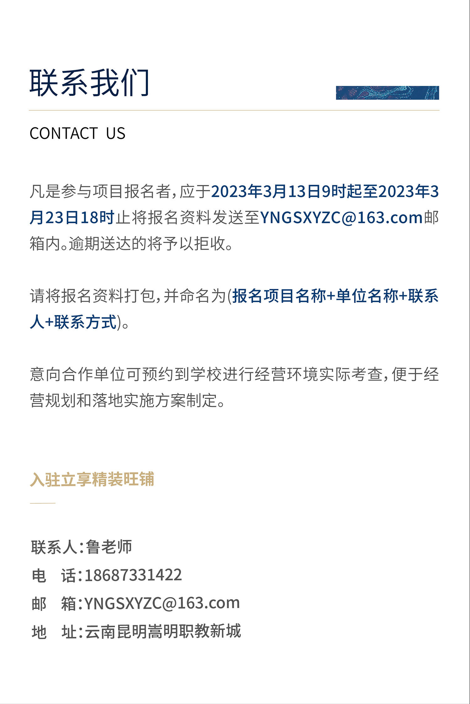 凡是参与项目报名者，应于 2023年3月13日9时起至 2023年3月23日18时止将报名资料发送至YNGSXYZC@163.com邮箱内。逾期送达的将予以拒收。请将报名资料打包，并命名为(报名项目名称+单位名称+联系人+联系方式)。入驻立享精装旺铺。联系人：鲁老师 电话：18687331422  邮箱：yngsxyzc@163.com  地址：云南昆明嵩明职教新城